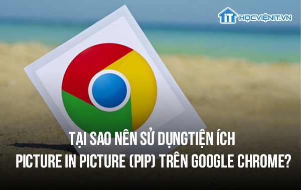 Tại sao nên sử dụng tiện ích Picture in Picture (PiP) trên Google Chrome?
