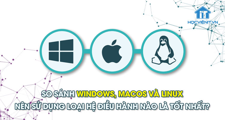 So sánh Windows, macOS và Linux - Nên sử dụng loại hệ điều hành nào là tốt nhất?