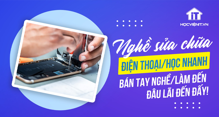 Nghề sửa chữa điện thoại: Học nhanh, bán tay nghề, làm đến đâu lãi đến đấy!