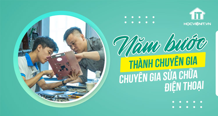 5 bước để trở thành Chuyên gia sửa chữa điện thoại từ con số 0